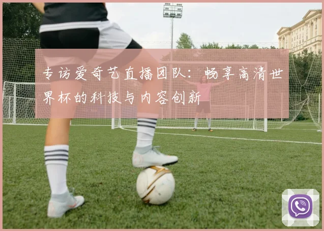 专访爱奇艺直播团队:畅享高清世界杯的科技与内容创新