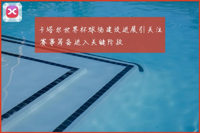 卡塔尔世界杯球场建设进展引关注 赛事筹备进入关键阶段
