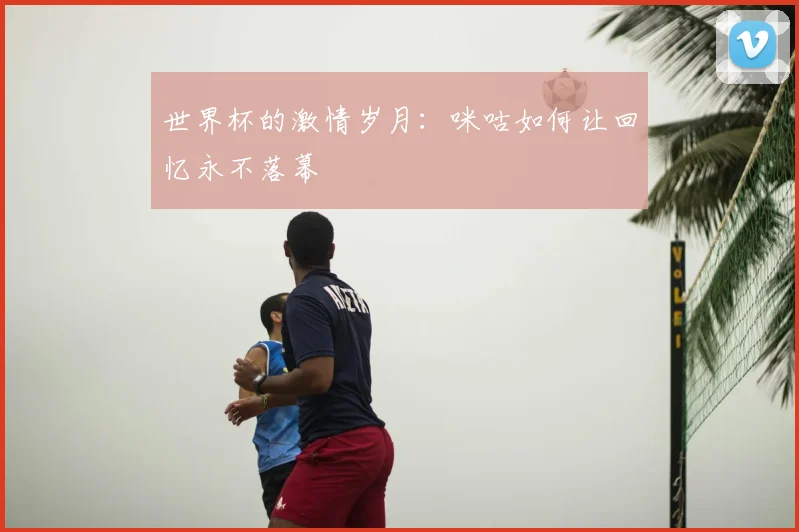 世界杯的激情岁月:咪咕如何让回忆永不落幕