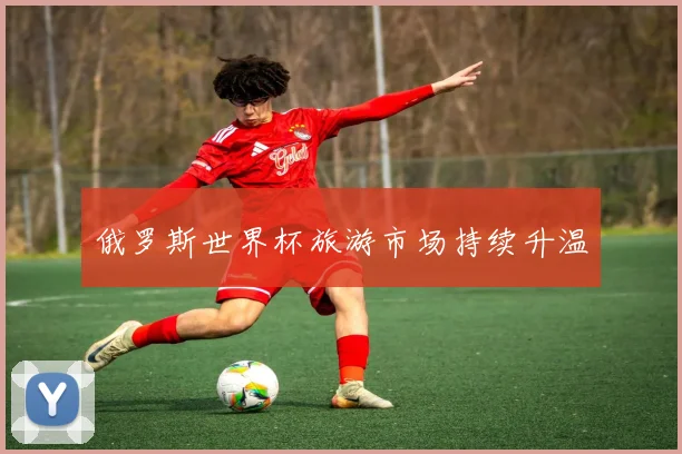 俄罗斯世界杯旅游市场持续升温