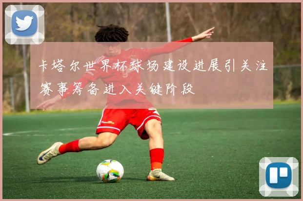卡塔尔世界杯球场建设进展引关注 赛事筹备进入关键阶段