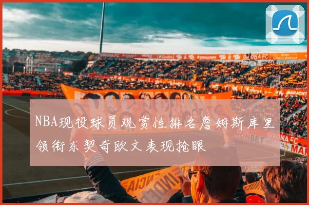 NBA现役球员观赏性排名詹姆斯库里领衔东契奇欧文表现抢眼