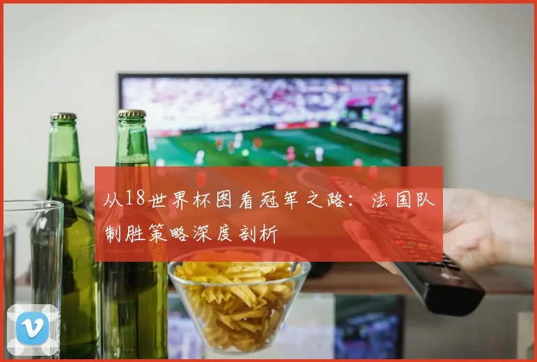 从18世界杯图看冠军之路:法国队制胜策略深度剖析
