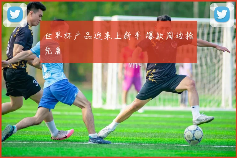 世界杯产品迎来上新季 爆款周边抢先看