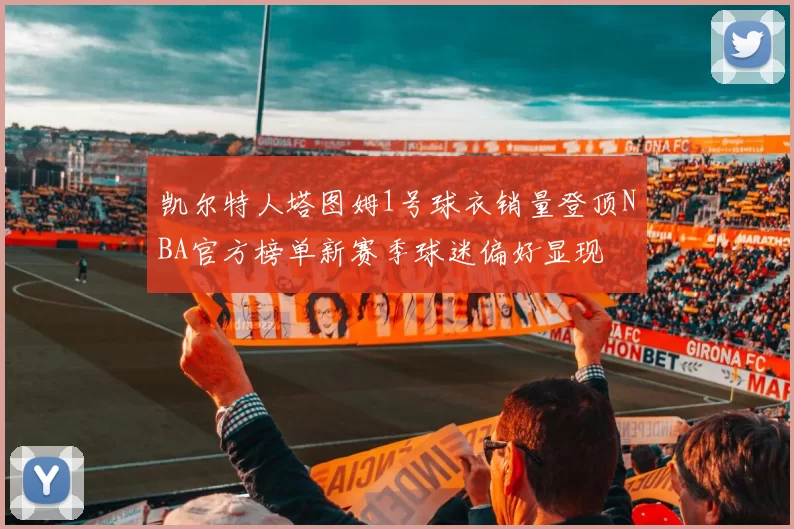 凯尔特人塔图姆1号球衣销量登顶NBA官方榜单新赛季球迷偏好显现