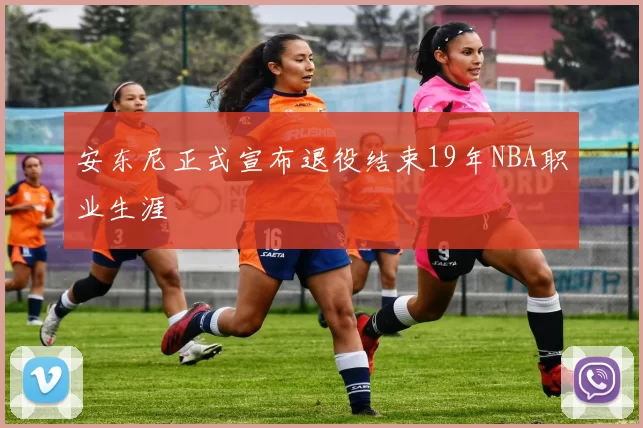 安东尼正式宣布退役结束19年NBA职业生涯