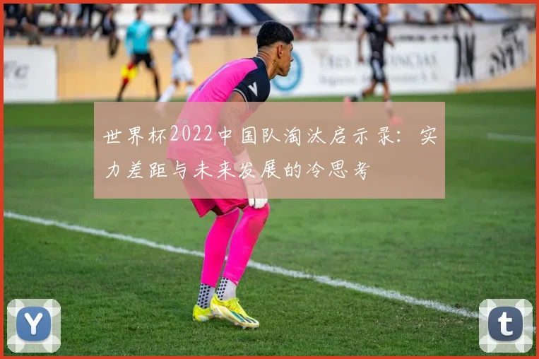 世界杯2022中国队淘汰启示录:实力差距与未来发展的冷思考